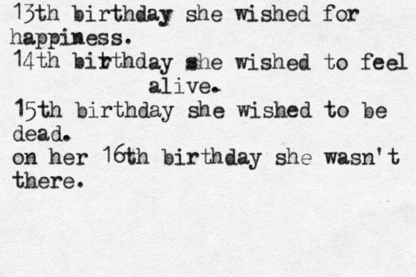13th birthday she wished for happiness. 14th bitthd r ay she wished to feel alive. 15th birthday she wished to be dead. on her 16th birthday she wasn't there. 