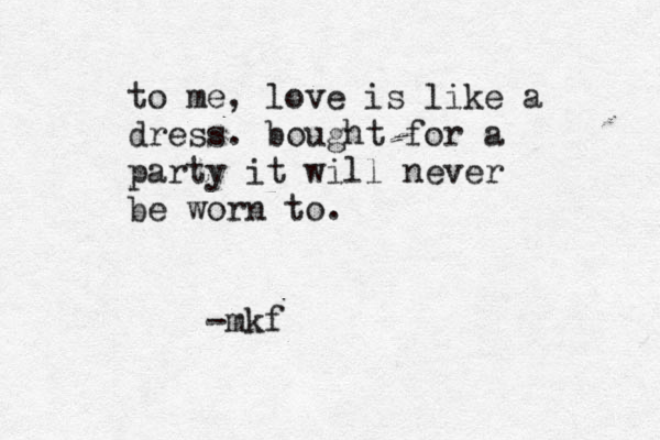 to me, love is like a dress. bought for a party it will never be worn to. -mkf