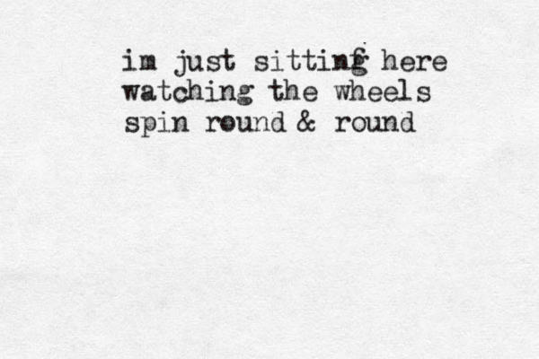 im just sittinf g here watching the wheels spin round & round 