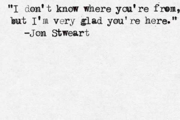 "I don't know where you're from, but I'm very glad you're here." -Jon Stweart
