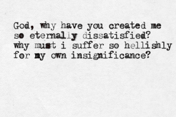 God, why have you created me so eternally dissatisfied? why must i suffer so hellishly for ny m own insignificance? 
