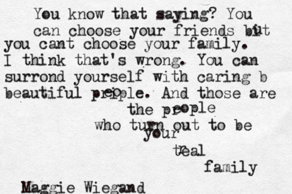 You know that saying? You can choose your friends bit u you cant choose your family. I think that's wrong . You can surrond yourself with caring b beautiful prip eo le. And those are the pr eople who turn out to be your teal r family Maggie Wiegand 