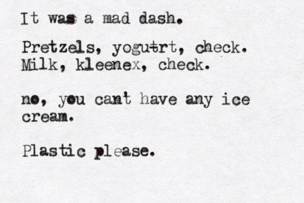 It was a mad dash. Pretzels, yogut -rt , check. Milk, kleenex, check. no, you cant ' have any ice cream. Plastic please.