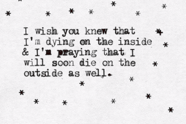 I wish you knew that I'm dying on the inside & I 'm praying that I will soon die on the outside as well. * * * * * * * * * * * * * * * * + * * * 