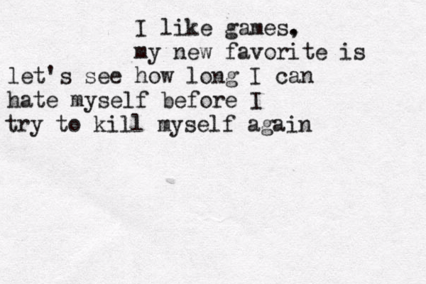I like games. , my new favorite is let's see how long I can hate myself before I try to kill myself again 