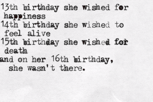 13th birthday she wished for happiness 14th birthday she wished to feel alive 15th birthday she wished to l for death and on her 16th birthday, she wasn't there.