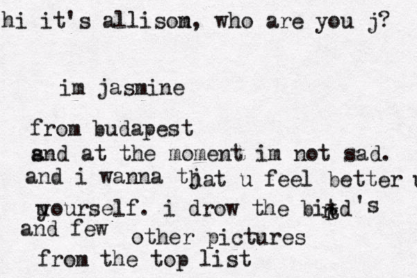 hi it's allisom n, who are you j? im jasmine from budapest s and at the moment im not sad. and i wanna tj hat u feel better u u yourself. i drow the bitd r t r and few 's other pictures from the top list 