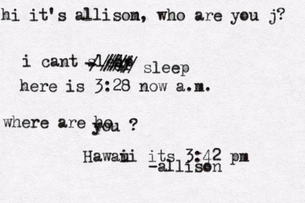 hi it's allisom n, who are you j? i cant sledp r e --//////////sleep here is 3:28 now a.m. where are ho you ? Hawaui i its 3:42 pm -allison 