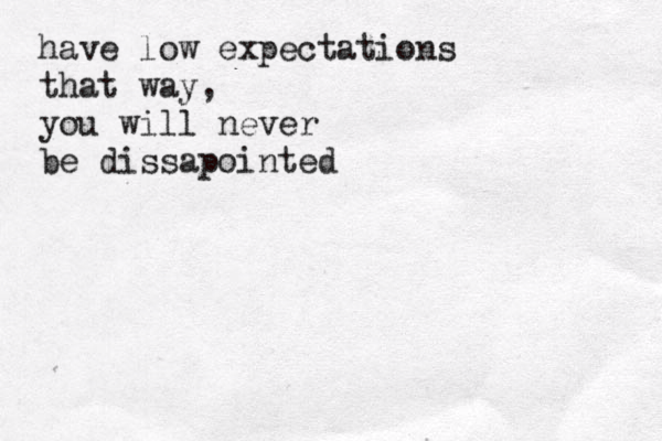 have low expectations that way, you will never be dissapointed