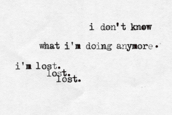 i don't know what i'm doing anymore . i'm lost. lost. lost. 