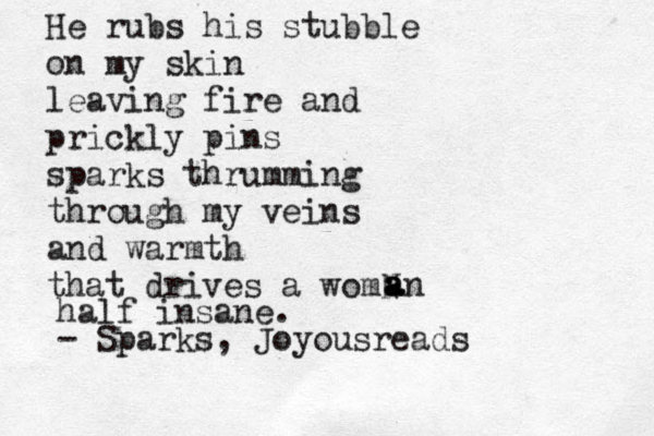 He rubs his stubble on my ski n leaving fire and prickly pins sparks thrumming through my veins and warmth that drives a womN a a an half insane. - Sparks, Joyousreads