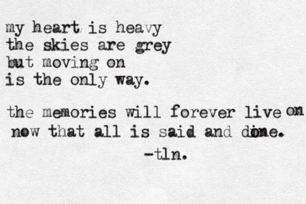 my heart is heavy the skies are grey but moving on is the only way. the memories will forever live on now that all is said and din o o e. -tln.