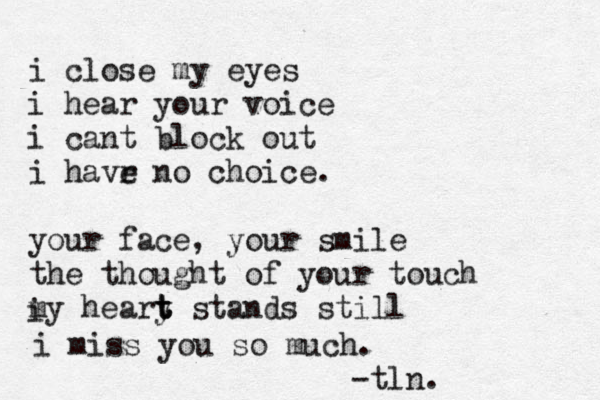 i close my eyes i hear your voice i cant block out i havr e no choice. your face, your smile the thought of your touch my heary t t t stands still i i miss you so much. -tln.
