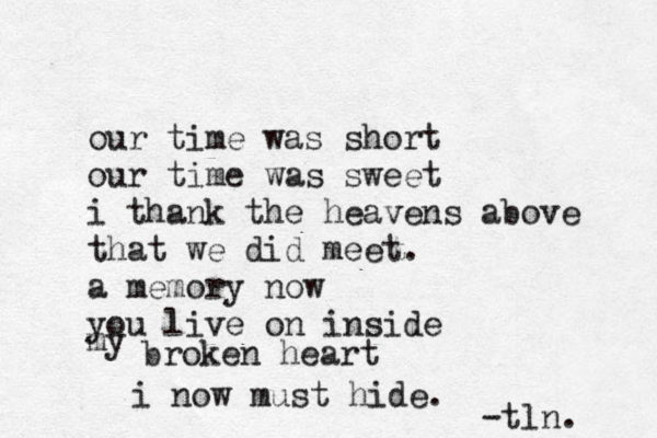 our time was short our time was sweet i thank the heavens above that we did meet. a memory now you live on inside my broken heart i now must hide . -tln. 