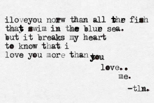 iloveyou norw than all rhr fish t t t t e thay t t t t swim in thr e e blur e e sea. but it breaks my heart to know that i love you more than tou y y love.. me. -tln. 