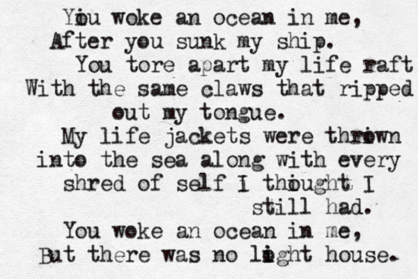 Yiu o woke an ocean in me, After you sunk my ship. You tore apart my life raft With the same claws that ripped out my tongue. My life jackets were thriwn o into the sea a long with every shred of self i I thiugh o t I still had. You woke an ocean in me, But there was no lo i ight house. 