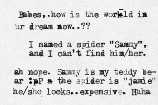 Babes,.how is the work - - --ld in ur dream now..?? I named a spider "Sammy", and I can't find him/her. ah nope. Sammy is my teddy be- ar :pP a - - - - the spider is "jamie" he/she looks..expensive. Haha 