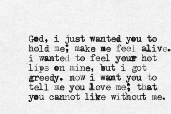 God, i just wanted you to hold me; make me feel alive. i wanted to feel your hot lips on mine, but i got greedy . now i want you to tell me you love me; that you cannot lik ve without me. 