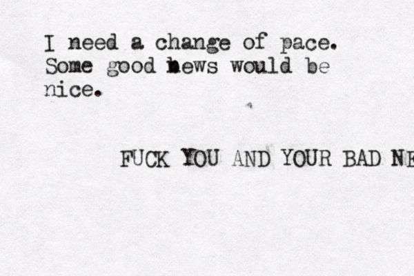 I need a change of pace. Some good b news would be nice. FUCK YOU AND YOUR BAD NEWS 