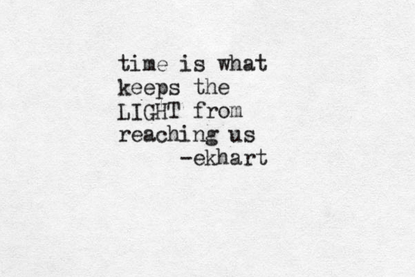 time is what keeps the LIGHT from reaching us -ekhart