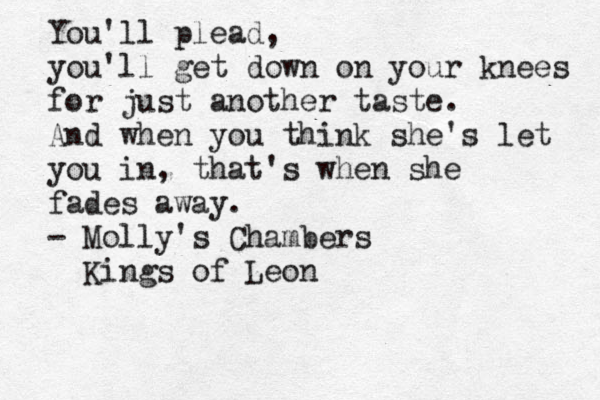 You'll plead, you'll get down on your knees for just another taste. And when you think she's let you in, that's when she fades away. - Molly's Chambers Kings of Leon