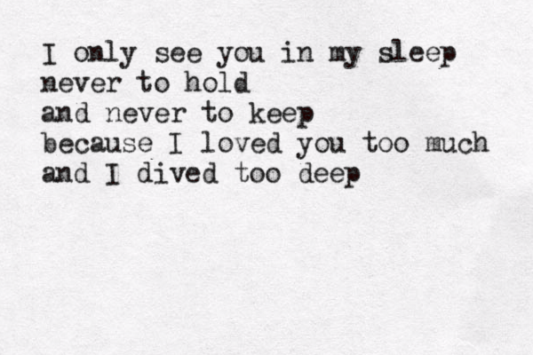 I only see you in my sleep never to hold and never to keep because I loved you too much and I dived too deep 