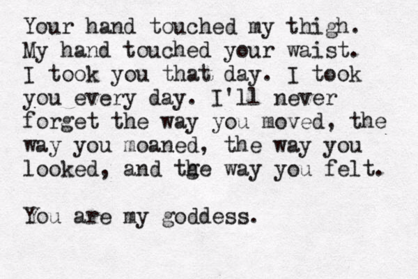 Your hand touched my thigh. My hand touched your waist. I took you that day. I took you every day. I'll never forget the way you moved, the way you moaned, the way you looked, and tge h way you felt. You are my goddess.
