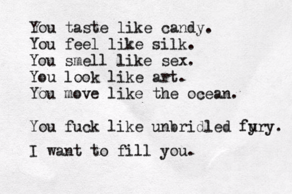 You taste like candy. You feel like silk. You smel l like sex. You look like art. You move like the ocean. You fuck like unbridled fy ury. I want to fill you.