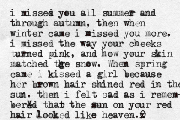 i misses d you all summer and through autumn, then when winter came i missed you more. i missed the way your cheeks turned pink , and how your skin matched tge h snow. When spring came i kissed a girl because her brown hair shined red in the sun. then i felt sad as i remem- bered X thar t the sun on your red hair looked like heaven .0 x