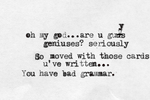 oh my god...are u guus - - - V y geniuses? seriously do S moved with those cards u mak u've written... You have bad grammar. 