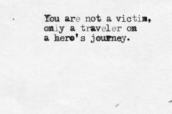 You are not a victim, only a traveler on a hero's journey.