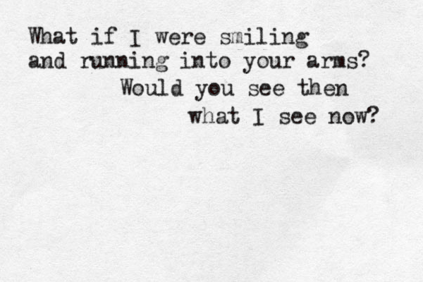 What if I were smiling and running into your arms? Would you see then what I see now? 