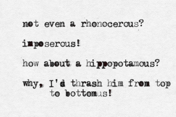 not even a rhonocerous? imposerous! how about a hippopotamous? why, I's d thrash him from top to bottomus! 