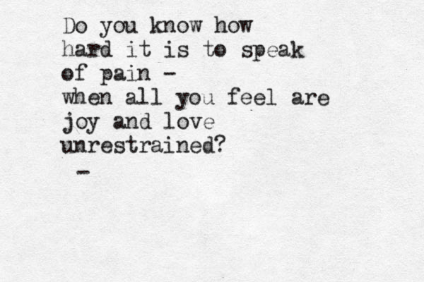 Do you know how hard it is to speak of pain - when all you feel are joy and love unrestrained? - 