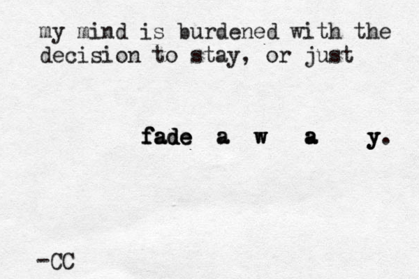 my mind is burdened with the decision to stay, or just f f fa a ad d de e e a a w w w a a a y y y . -CC