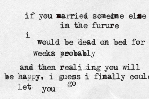 if you married somei one else in the furure i would be dead on bed for weeka s pe robably and then realizing you will be happy , i guess i finally could let you go 
