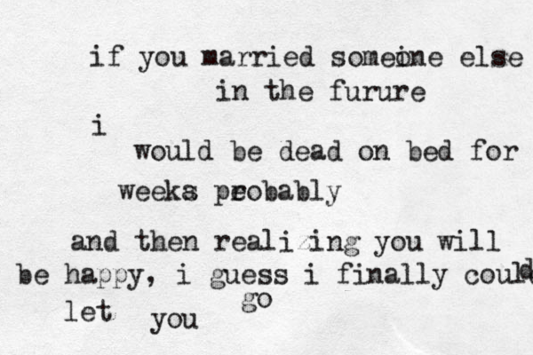 if you married somei one else in the furure i would be dead on bed for weeka s pe robably and then realizing you will be happy , i guess i finally could let you go d 