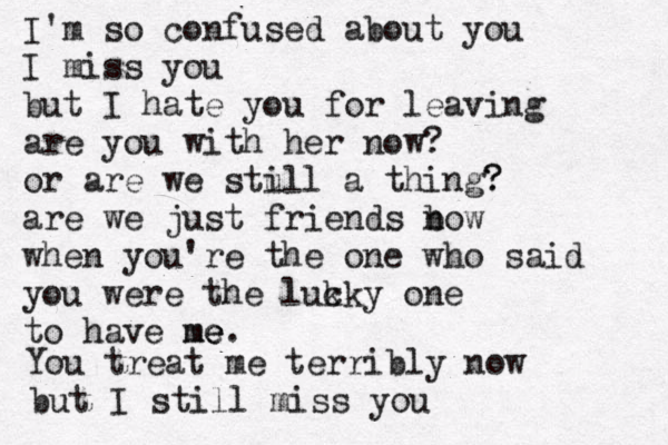 I'm so confused about you I miss you but I hate you for leaving are you with her now? or are we stu ill a thing? ? are we just friends b now when you're the on e who said you were the luk cky one to have me me e. You treat me terribly now but I still miss you 