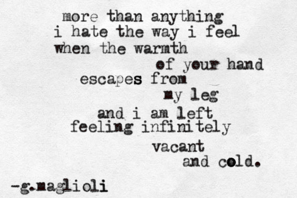 more than anything i hate the way i feel when the warmth of your hand escapes s s from my leg and i am left feeling infinitely vacant and co o old. -g.maglioli i 