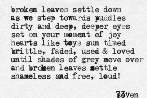 broken leaves settle down as we step towards puddles dirty and deep, deeper eyes set on your moment of joy hearts like toys sun timed brittle , faded, used & loved until shades of grey move over and broe ken leaves settle shameless and free, loud! seven 73V 
