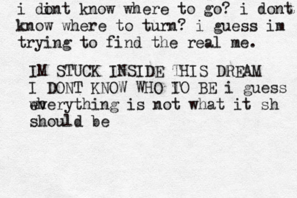 i di ont know where to go ? i dont know where to turn? i guess im trying to find the real me. IM STUCK INSIDE THIS DREAM I DONT KNOW WHO I TO BE i guess wh everything is not what it sh should be 