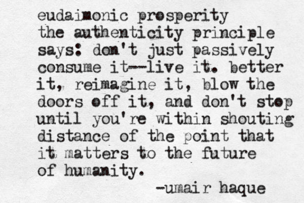 eudaimonic prosperity the authenticity principle says: don't just passively consume it--live it. better it, reimagine it, blow the doors off it, and don't stop until you're within shouting distance of the point that it matters to the future of humanity. -umair haque 