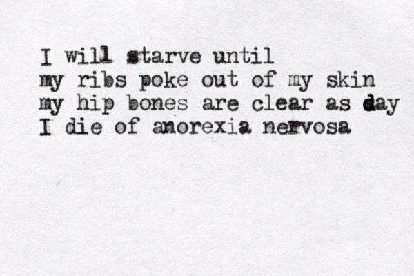 I will starve until my ribs poke out of my skin my hip p bones are clear as s d d day I die i of anorexia nervosa 