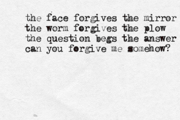 the face forgives the mirror the worm forgives the plow the question begs the answer can you forgive me somehow? 