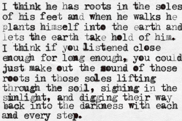 I think he has roots in the soles of his feet and when he walks he plants himself into the earth and lets the earth take hold of him. I think if you listened close enough for long enough, you could just make out the sound of those roots in those soles lifting through the soil, sighing in the si u unlight, and digging their way back into the darkness with each and every step. 