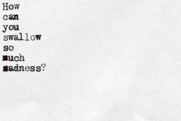 How can you swallow so much sadness?