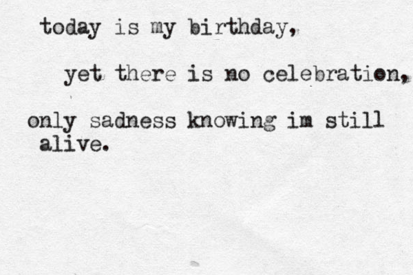 today is my birthday, yet there is no celebration, only sadness knowing im still alive.