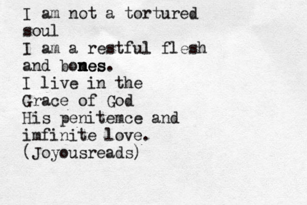 I am not a tortured soul I am a restful flesh and bomes n n nes. I live in the Grace of God His penitemce and imfinite love. (Joyousreads) 