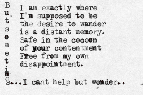 I am exactly where I'm supposed to be the desire to wander is a distant memory. Safe in the cocoon of uou y your contentment Free from my own disappointment. B u t s o m e t i m e s...I cant help but wonder.. 