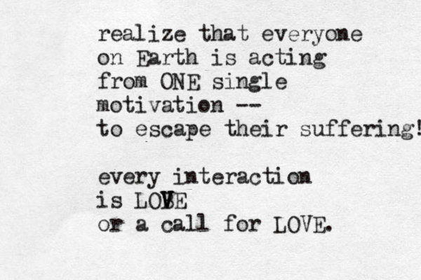 realize that everyone on Earth is acting from ONE single motivation -- to escape their suffering! every interaction is LOB V V V VE or a call for LOVE. 